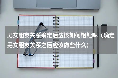 男女朋友关系确定后应该如何相处呢（确定男女朋友关系之后应该做些什么）