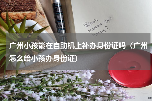 广州小孩能在自助机上补办身份证吗（广州怎么给小孩办身份证）