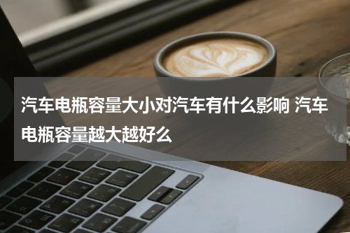 汽车电瓶容量大小对汽车有什么影响 汽车电瓶容量越大越好么