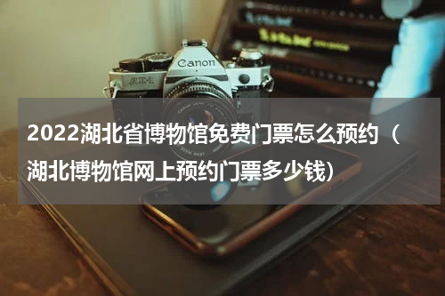 2022湖北省博物馆免费门票怎么预约（湖北博物馆网上预约门票多少钱）