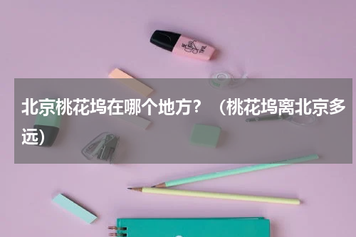 北京桃花坞在哪个地方？（桃花坞离北京多远）