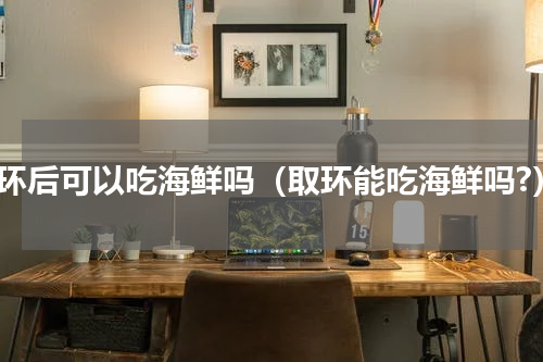 取环后可以吃海鲜吗（取环能吃海鲜吗?）