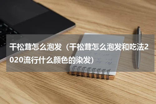 干松茸怎么泡发（干松茸怎么泡发和吃法2020流行什么颜色的染发）