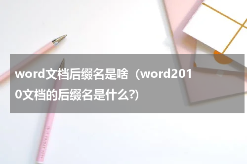 word文档后缀名是啥（word2010文档的后缀名是什么?）
