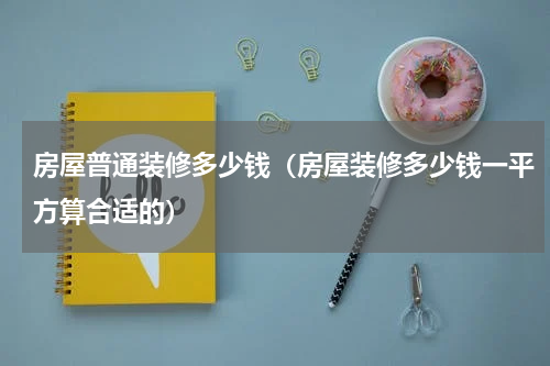 房屋普通装修多少钱（房屋装修多少钱一平方算合适的）