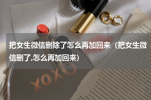 把女生微信删除了怎么再加回来（把女生微信删了,怎么再加回来）