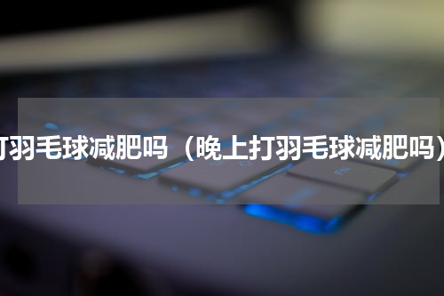 打羽毛球减肥吗（晚上打羽毛球减肥吗）