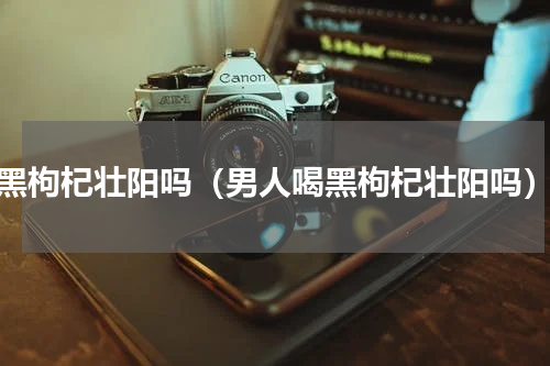 黑枸杞壮阳吗（男人喝黑枸杞壮阳吗）