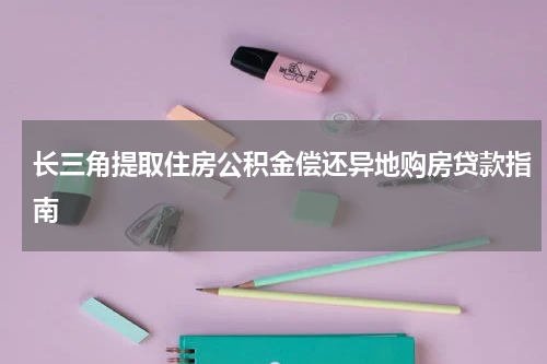 长三角提取住房公积金偿还异地购房贷款指南