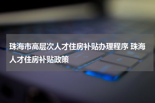 珠海市高层次人才住房补贴办理程序 珠海人才住房补贴政策