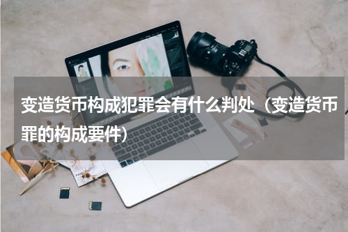 变造货币构成犯罪会有什么判处（变造货币罪的构成要件）