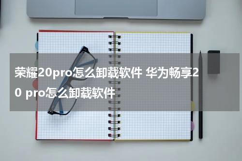 荣耀20pro怎么卸载软件 华为畅享20 pro怎么卸载软件