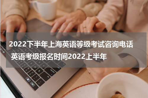 2022下半年上海英语等级考试咨询电话 英语考级报名时间2022上半年