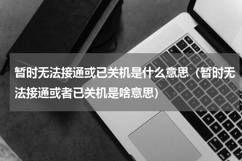 暂时无法接通或已关机是什么意思（暂时无法接通或者已关机是啥意思）