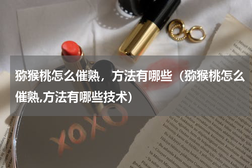 猕猴桃怎么催熟，方法有哪些（猕猴桃怎么催熟,方法有哪些技术）