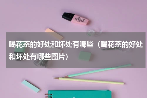 喝花茶的好处和坏处有哪些（喝花茶的好处和坏处有哪些图片）