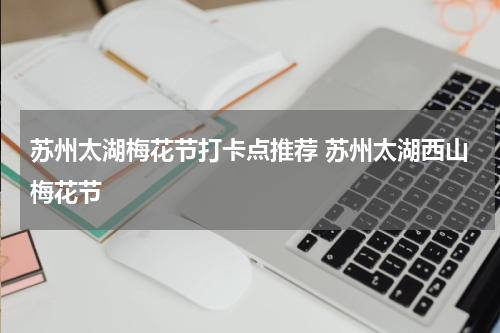 苏州太湖梅花节打卡点推荐 苏州太湖西山梅花节