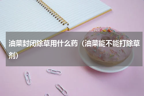 油菜封闭除草用什么药（油菜能不能打除草剂）