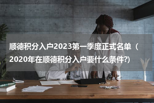 顺德积分入户2023第一季度正式名单（2020年在顺德积分入户要什么条件?）