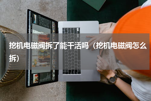 挖机电磁阀拆了能干活吗（挖机电磁阀怎么拆）