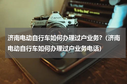 济南电动自行车如何办理过户业务?（济南电动自行车如何办理过户业务电话）