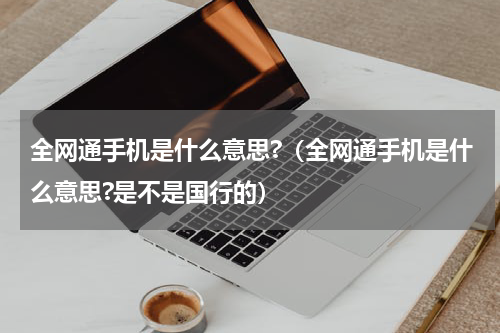 全网通手机是什么意思?（全网通手机是什么意思?是不是国行的）