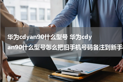 华为cdyan90什么型号 华为cdyan90什么型号怎么把旧手机号码备注到新手机上