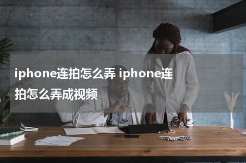 iphone连拍怎么弄 iphone连拍怎么弄成视频