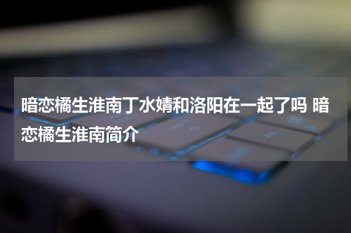 暗恋橘生淮南丁水婧和洛阳在一起了吗 暗恋橘生淮南简介
