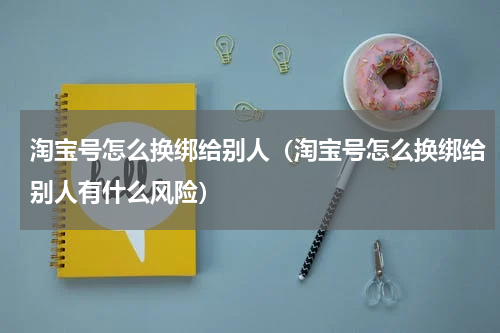 淘宝号怎么换绑给别人（淘宝号怎么换绑给别人有什么风险）
