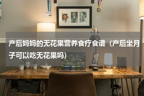 产后妈妈的无花果营养食疗食谱（产后坐月子可以吃无花果吗）