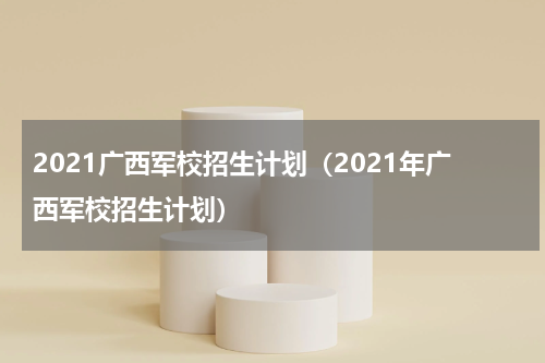 2021广西军校招生计划（2021年广西军校招生计划）