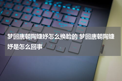 梦回唐朝陶婕妤怎么换脸的 梦回唐朝陶婕妤是怎么回事