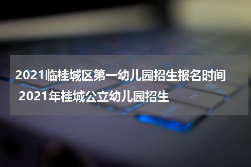 2021临桂城区第一幼儿园招生报名时间 2021年桂城公立幼儿园招生