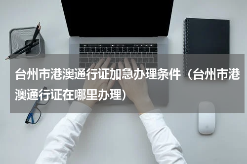 台州市港澳通行证加急办理条件（台州市港澳通行证在哪里办理）