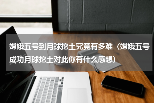 嫦娥五号到月球挖土究竟有多难（嫦娥五号成功月球挖土对此你有什么感想）