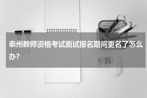 泰州教师资格考试面试报名期间更名了怎么办？