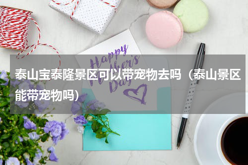 泰山宝泰隆景区可以带宠物去吗（泰山景区能带宠物吗）