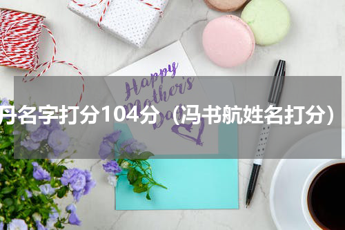 冯丹名字打分104分（冯书航姓名打分）