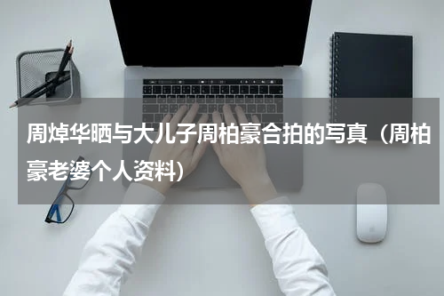 周焯华晒与大儿子周柏豪合拍的写真（周柏豪老婆个人资料）