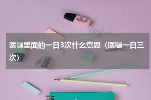 医嘱里面的一日3次什么意思（医嘱一日三次）