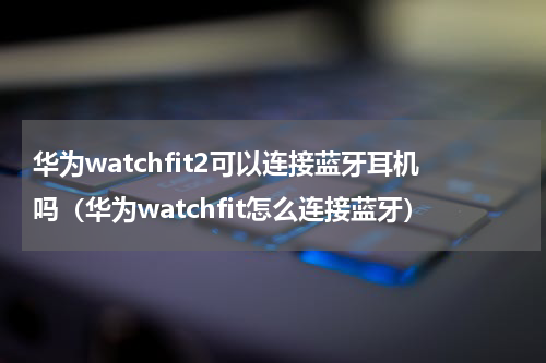 华为watchfit2可以连接蓝牙耳机吗（华为watchfit怎么连接蓝牙）