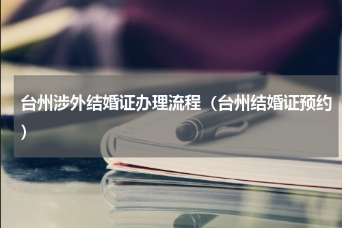 台州涉外结婚证办理流程（台州结婚证预约）