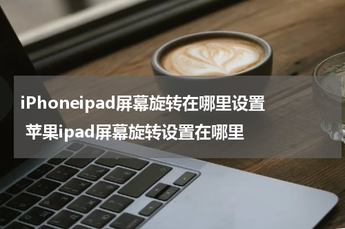 iPhoneipad屏幕旋转在哪里设置 苹果ipad屏幕旋转设置在哪里