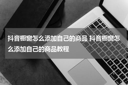 抖音橱窗怎么添加自己的商品 抖音橱窗怎么添加自己的商品教程