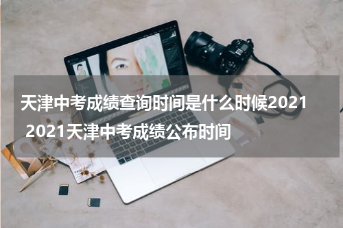 天津中考成绩查询时间是什么时候2021 2021天津中考成绩公布时间