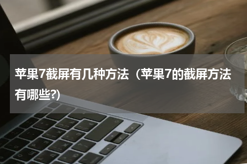 苹果7截屏有几种方法（苹果7的截屏方法有哪些?）