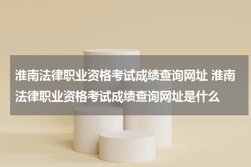 淮南法律职业资格考试成绩查询网址 淮南法律职业资格考试成绩查询网址是什么
