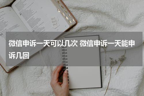 微信申诉一天可以几次 微信申诉一天能申诉几回