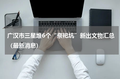 广汉市三星堆6个“祭祀坑”新出文物汇总（最新消息）